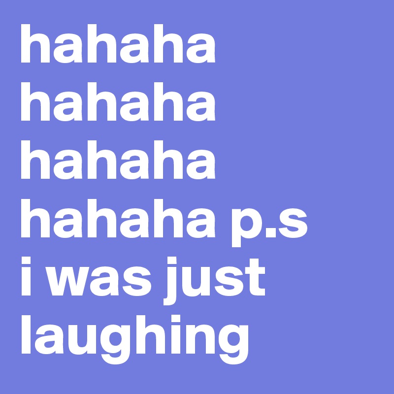 hahaha hahaha hahaha hahaha p.s
i was just laughing