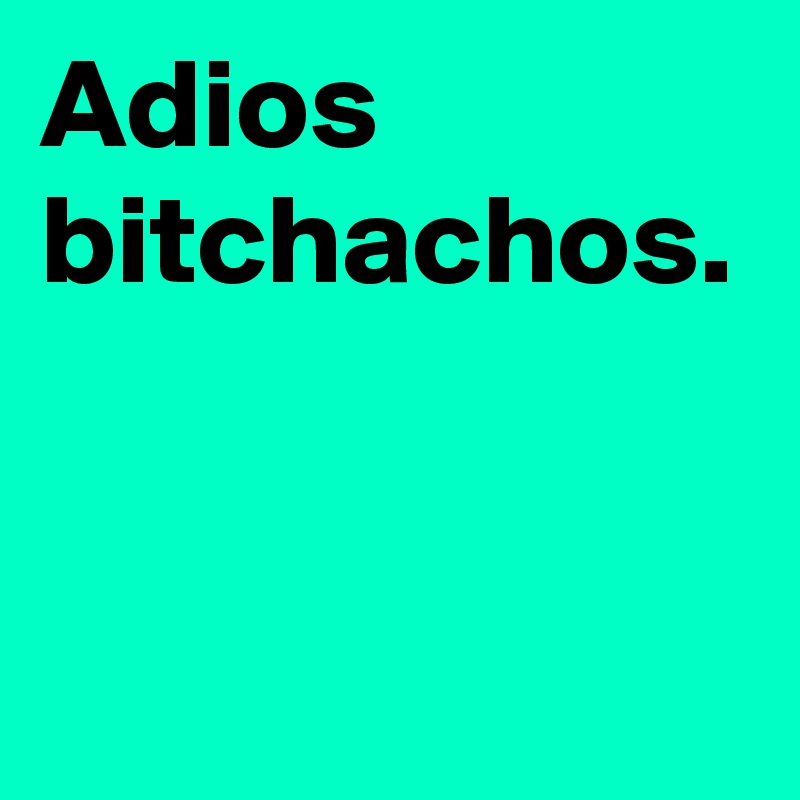 Adios bitchachos.