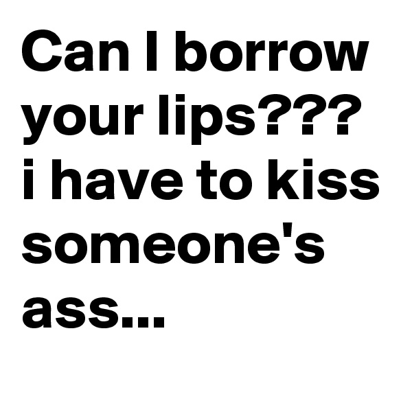Can I borrow your lips???
i have to kiss someone's ass...