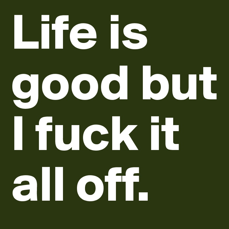 Life is good but I fuck it all off. 