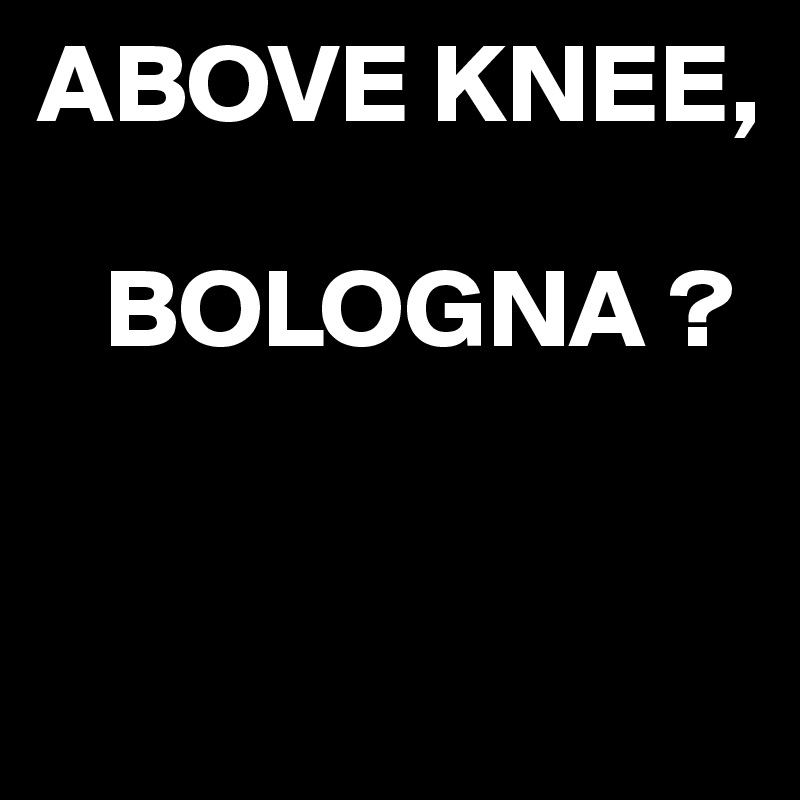ABOVE KNEE,

   BOLOGNA ?


