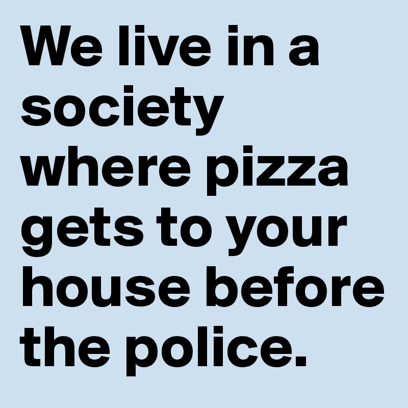 We live in a society where pizza gets to your house before the police.