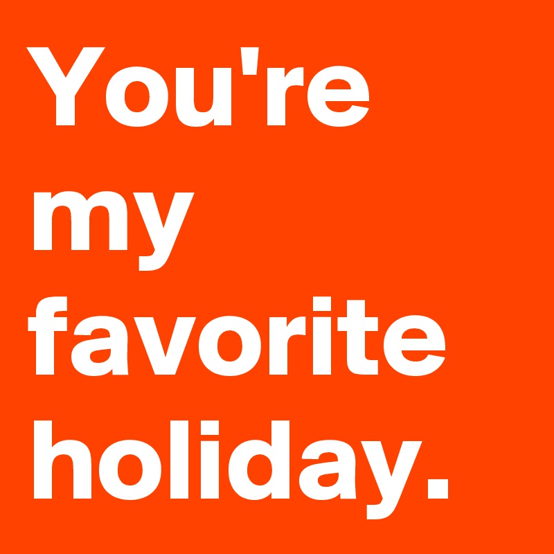 You're my favorite
holiday.