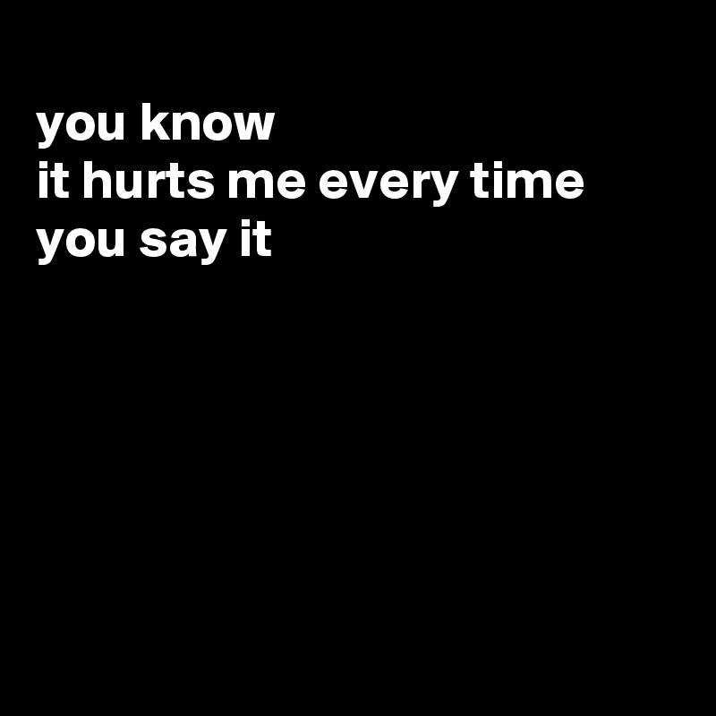 
you know 
it hurts me every time you say it






