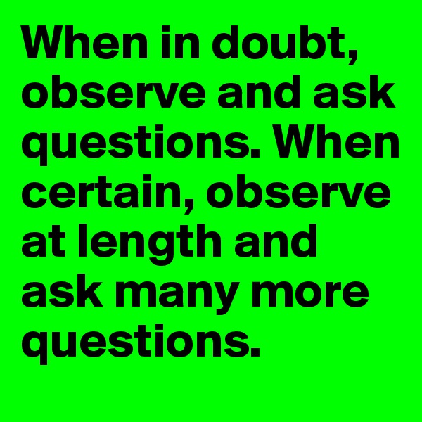 When in doubt, observe and ask questions. When certain, observe at length and ask many more questions.