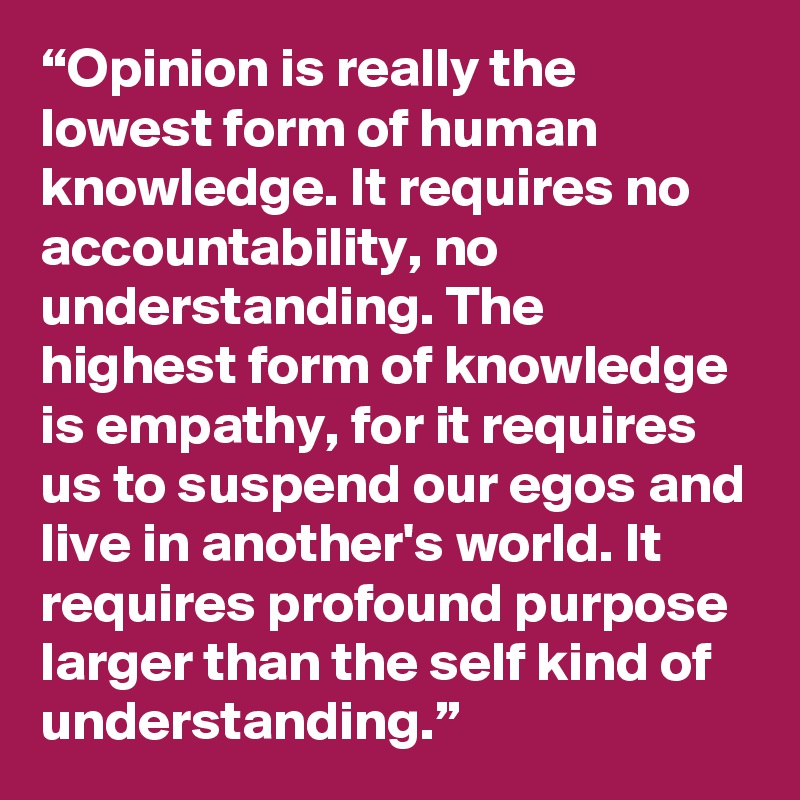 “Opinion is really the lowest form of human knowledge. It requires no accountability, no understanding. The highest form of knowledge is empathy, for it requires us to suspend our egos and live in another's world. It requires profound purpose larger than the self kind of understanding.”