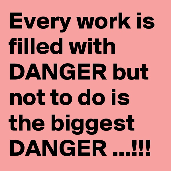 Every work is filled with DANGER but not to do is the biggest DANGER ...!!!   
