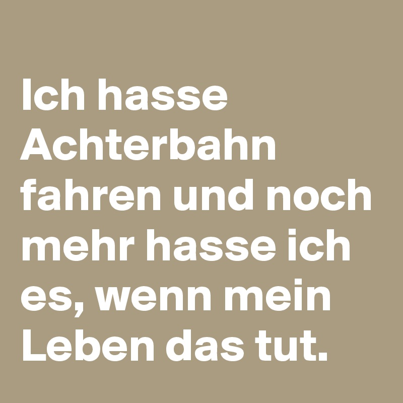 
Ich hasse Achterbahn fahren und noch mehr hasse ich es, wenn mein Leben das tut.