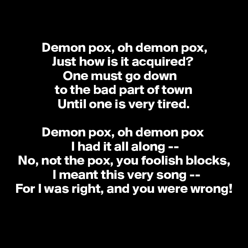 

           Demon pox, oh demon pox,
               Just how is it acquired?
                   One must go down
                to the bad part of town
                 Until one is very tired.

           Demon pox, oh demon pox
                      I had it all along --
  No, not the pox, you foolish blocks,
               I meant this very song --
 For I was right, and you were wrong!

