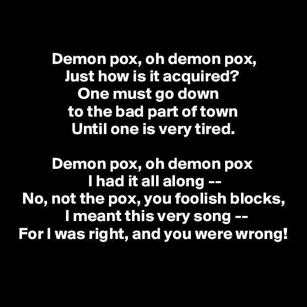 

           Demon pox, oh demon pox,
               Just how is it acquired?
                   One must go down
                to the bad part of town
                 Until one is very tired.

           Demon pox, oh demon pox
                      I had it all along --
  No, not the pox, you foolish blocks,
               I meant this very song --
 For I was right, and you were wrong!

