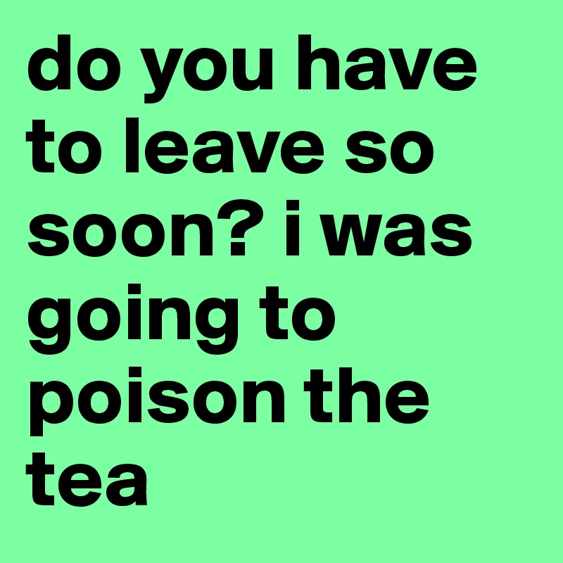 do you have to leave so soon? i was going to poison the tea