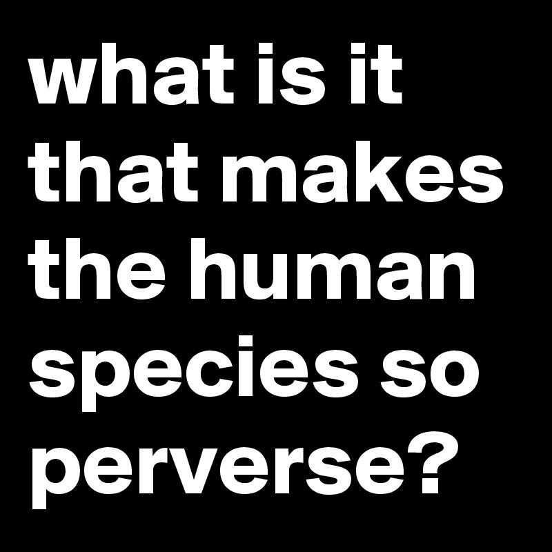 what is it that makes the human species so perverse?