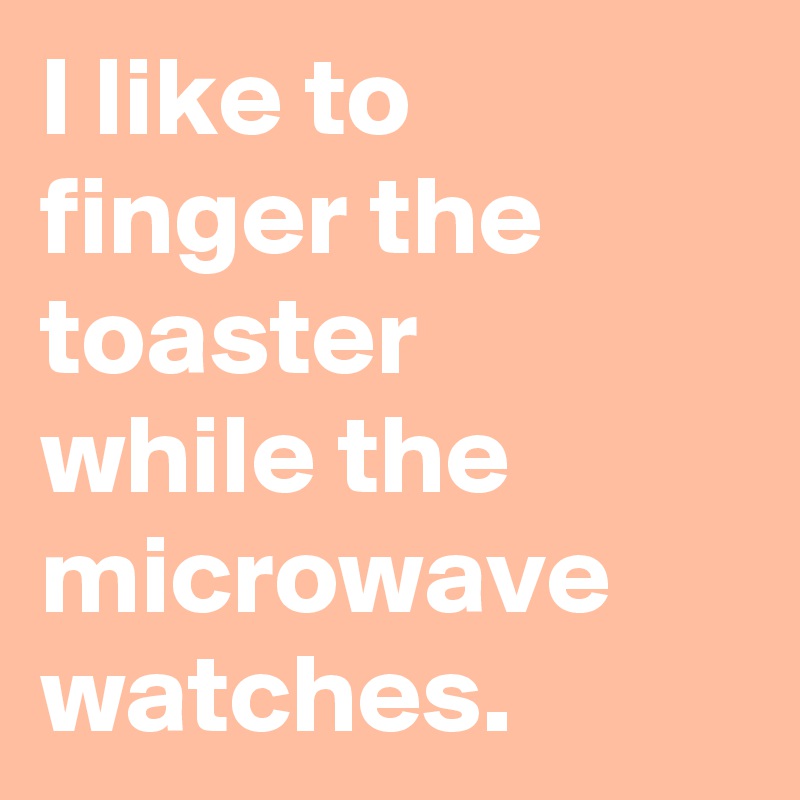 I like to finger the toaster 
while the microwave watches.