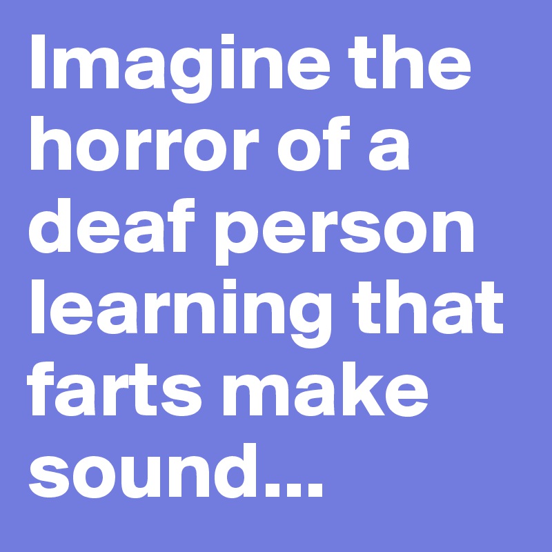 Imagine the horror of a deaf person learning that farts make sound...