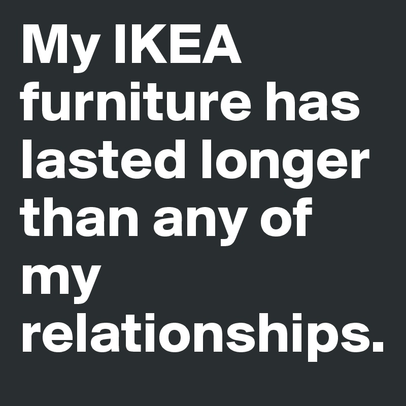 My IKEA furniture has lasted longer than any of my relationships. 