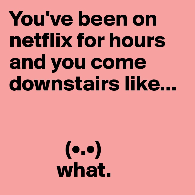 You've been on netflix for hours and you come downstairs like... 


             (•.•) 
           what.