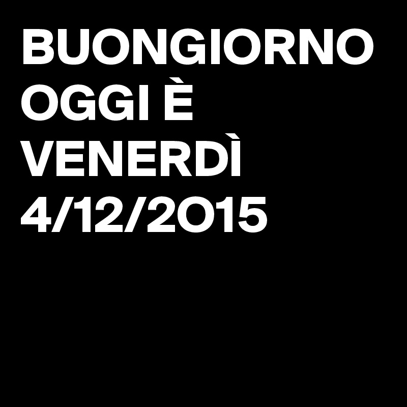 BUONGIORNO OGGI È VENERDÌ 4/12/2O15