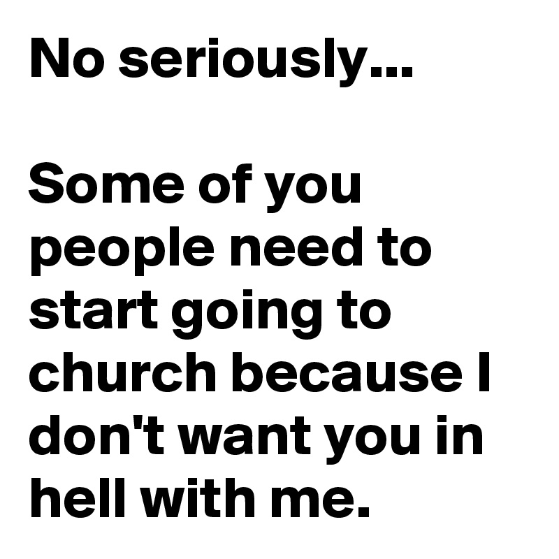 No seriously...

Some of you people need to start going to church because I don't want you in hell with me.