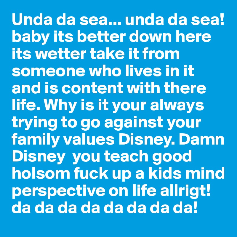 Unda da sea... unda da sea! baby its better down here its wetter take it from someone who lives in it and is content with there life. Why is it your always trying to go against your family values Disney. Damn Disney  you teach good holsom fuck up a kids mind perspective on life allrigt!da da da da da da da da!