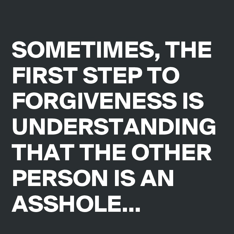 
SOMETIMES, THE FIRST STEP TO FORGIVENESS IS UNDERSTANDING THAT THE OTHER PERSON IS AN ASSHOLE...