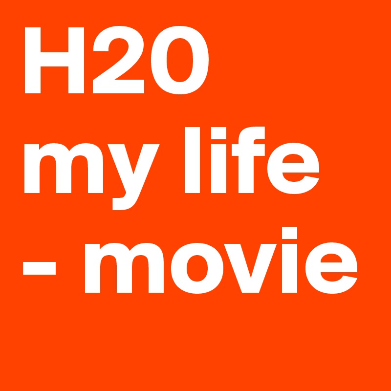 H20 my life 
- movie 