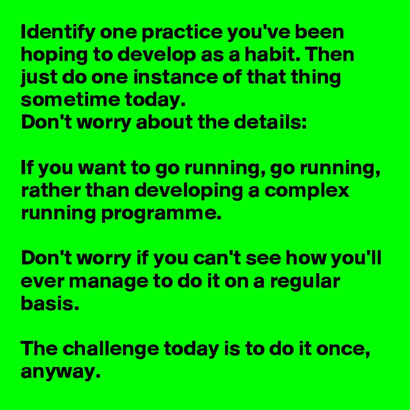 Identify one practice you've been hoping to develop as a habit. Then just do one instance of that thing sometime today.
Don't worry about the details:

If you want to go running, go running, rather than developing a complex running programme. 

Don't worry if you can't see how you'll ever manage to do it on a regular basis.

The challenge today is to do it once, anyway.  