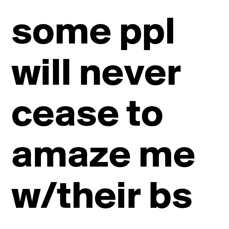 some ppl will never cease to amaze me w/their bs