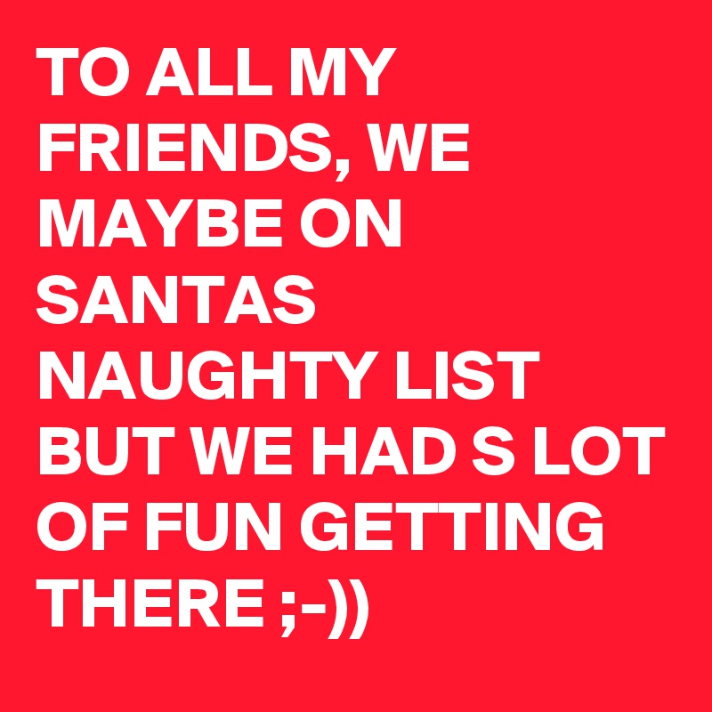 TO ALL MY FRIENDS, WE MAYBE ON SANTAS NAUGHTY LIST BUT WE HAD S LOT OF FUN GETTING THERE ;-)) 