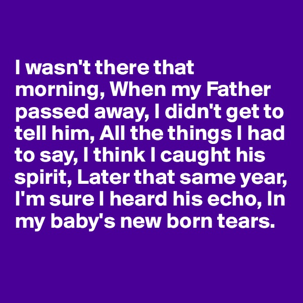 

I wasn't there that morning, When my Father passed away, I didn't get to tell him, All the things I had to say, I think I caught his spirit, Later that same year, I'm sure I heard his echo, In my baby's new born tears.

