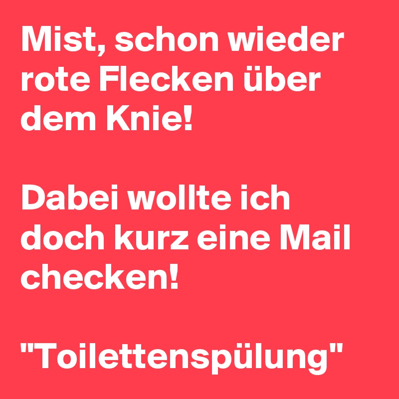 Mist, schon wieder rote Flecken über dem Knie! 

Dabei wollte ich doch kurz eine Mail checken! 

"Toilettenspülung"