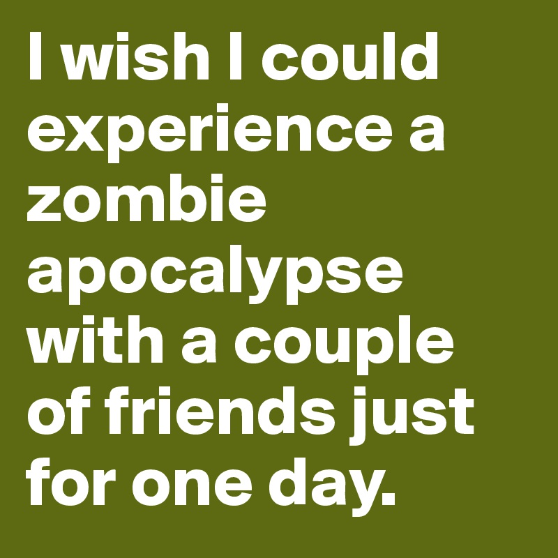 I wish I could experience a zombie apocalypse with a couple of friends just for one day.