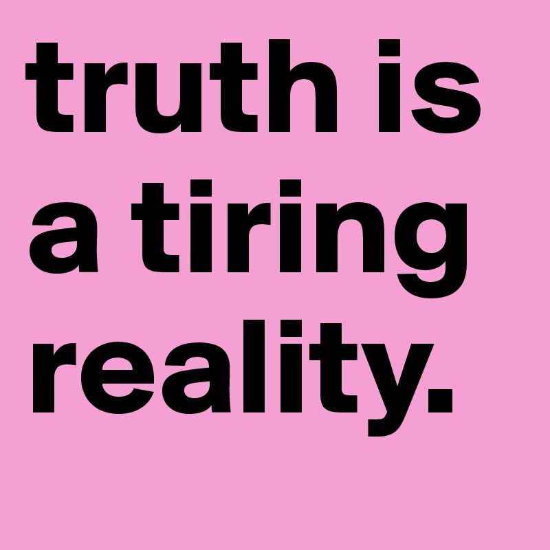 truth is a tiring reality.