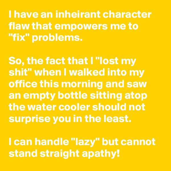 I have an inheirant character flaw that empowers me to "fix" problems. 

So, the fact that I "lost my shit" when I walked into my office this morning and saw an empty bottle sitting atop the water cooler should not surprise you in the least.

I can handle "lazy" but cannot stand straight apathy!