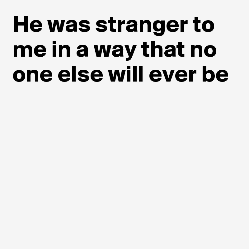 He was stranger to me in a way that no one else will ever be




