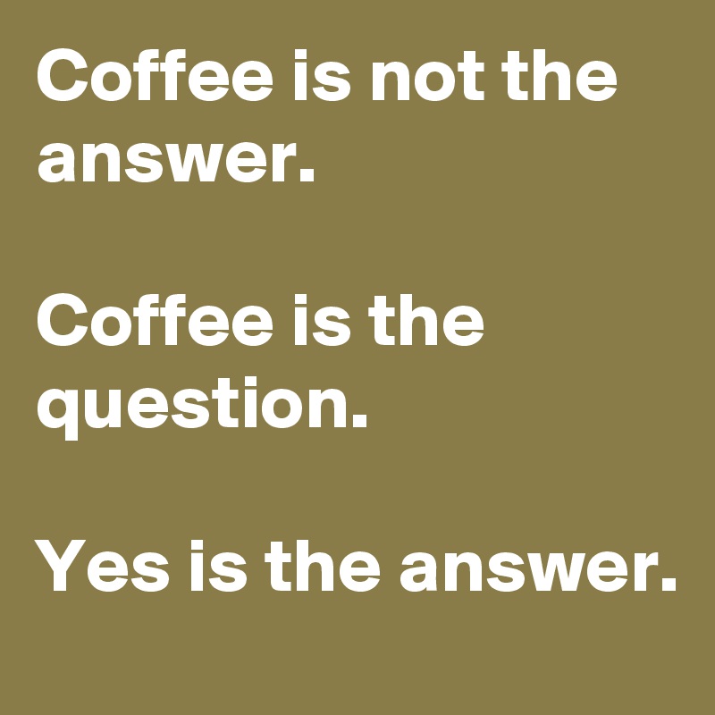 Coffee is not the answer.

Coffee is the question.

Yes is the answer.