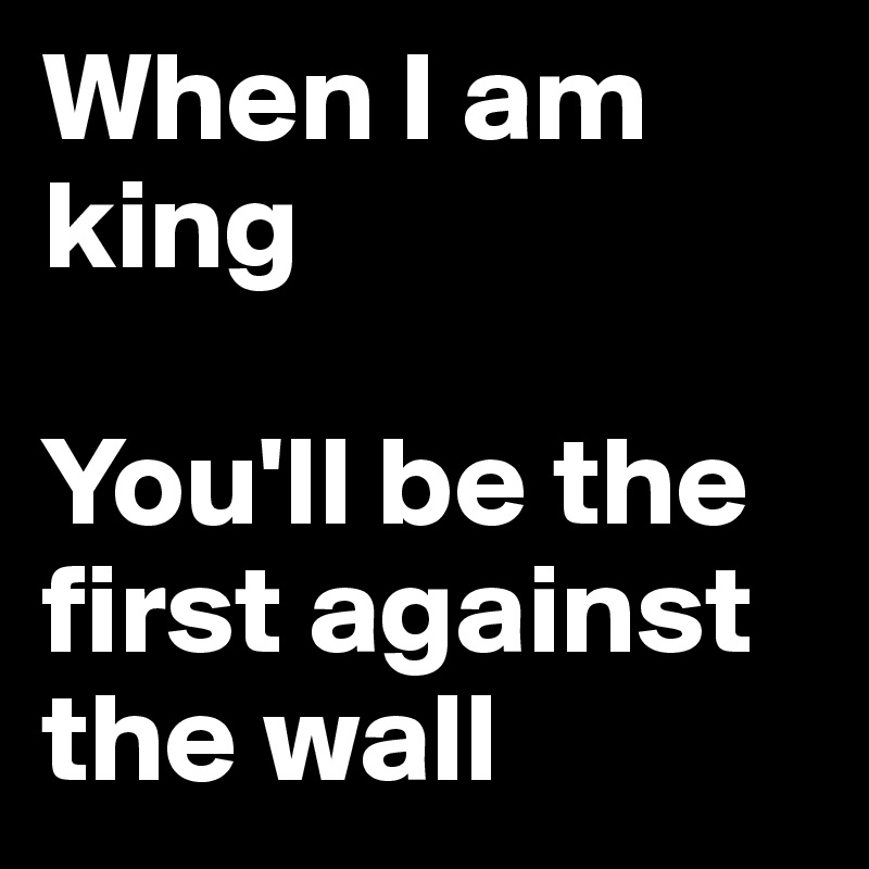 When I am king

You'll be the first against the wall