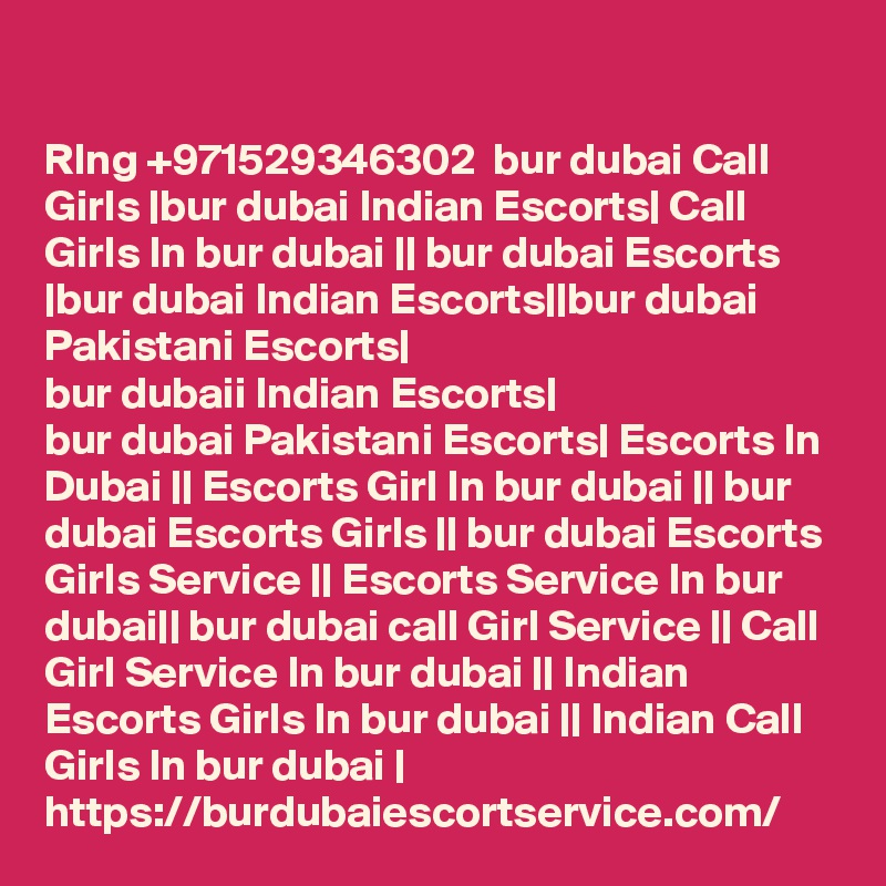 

RIng +971529346302  bur dubai Call Girls |bur dubai Indian Escorts| Call Girls In bur dubai || bur dubai Escorts |bur dubai Indian Escorts||bur dubai Pakistani Escorts|
bur dubaii Indian Escorts|
bur dubai Pakistani Escorts| Escorts In Dubai || Escorts Girl In bur dubai || bur dubai Escorts Girls || bur dubai Escorts Girls Service || Escorts Service In bur dubai|| bur dubai call Girl Service || Call Girl Service In bur dubai || Indian Escorts Girls In bur dubai || Indian Call Girls In bur dubai |
https://burdubaiescortservice.com/