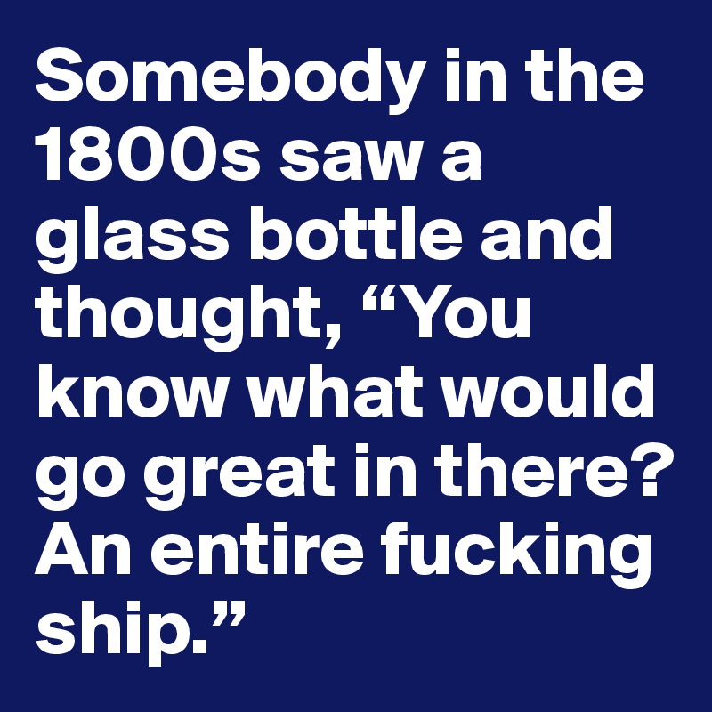 Somebody in the 1800s saw a glass bottle and thought, “You know what would go great in there? An entire fucking ship.”