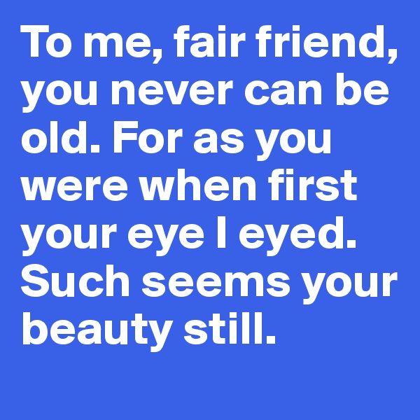 To me, fair friend, you never can be old. For as you were when first your eye I eyed. Such seems your beauty still.
