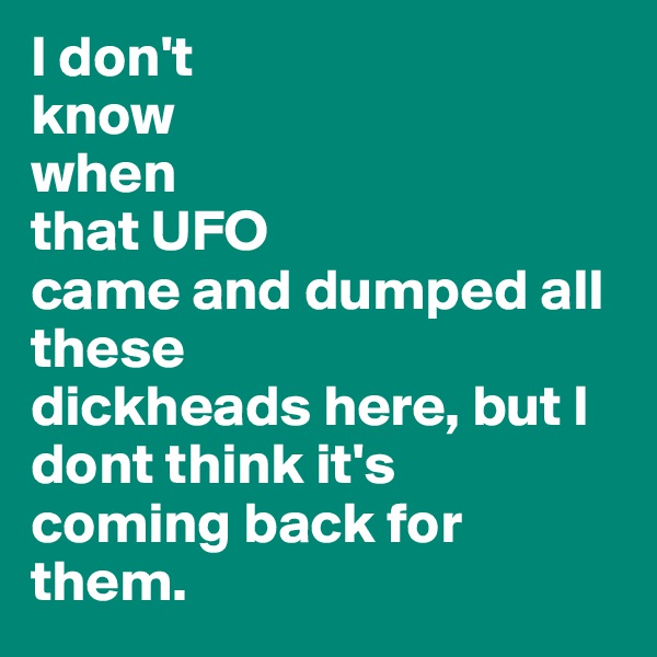 I don't 
know 
when
that UFO
came and dumped all these
dickheads here, but I dont think it's 
coming back for them.