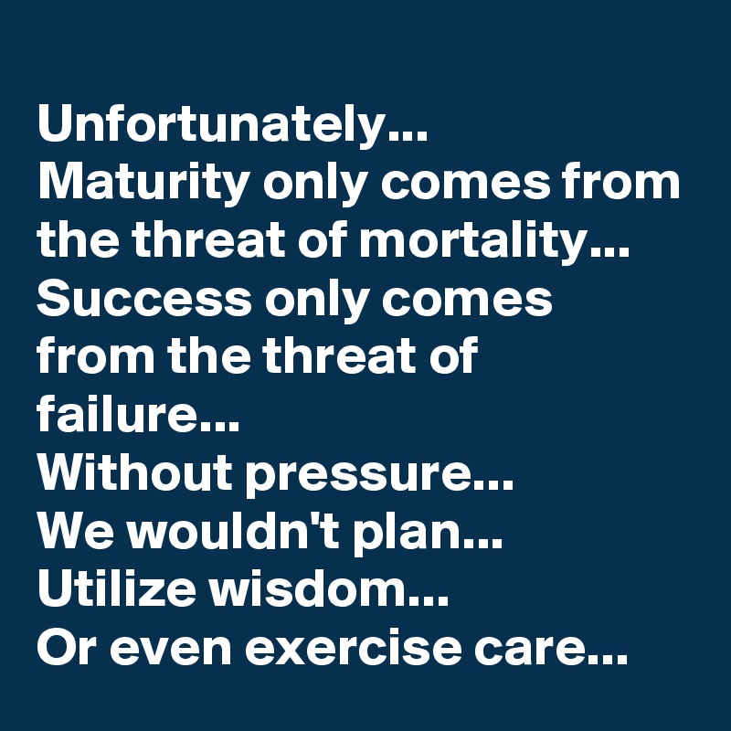 
Unfortunately...
Maturity only comes from the threat of mortality...
Success only comes from the threat of failure...
Without pressure...
We wouldn't plan...
Utilize wisdom...
Or even exercise care...