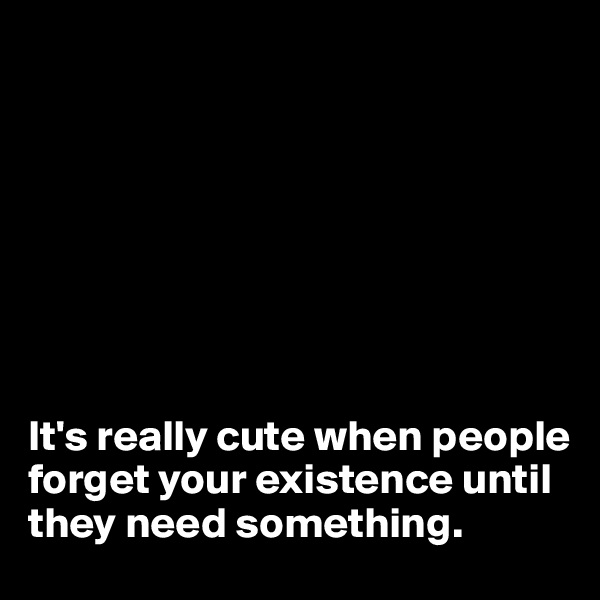 








It's really cute when people forget your existence until they need something.