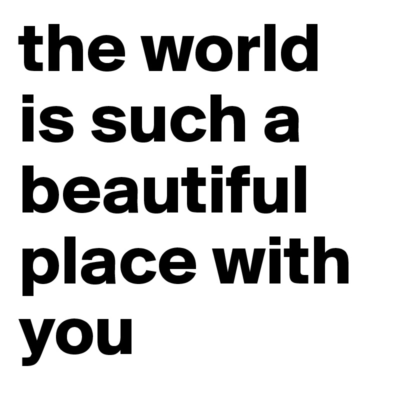 the world is such a beautiful place with you