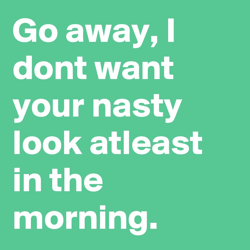 Go away, I dont want your nasty look atleast in the morning.