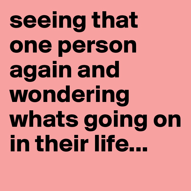 seeing that one person again and wondering whats going on in their life...