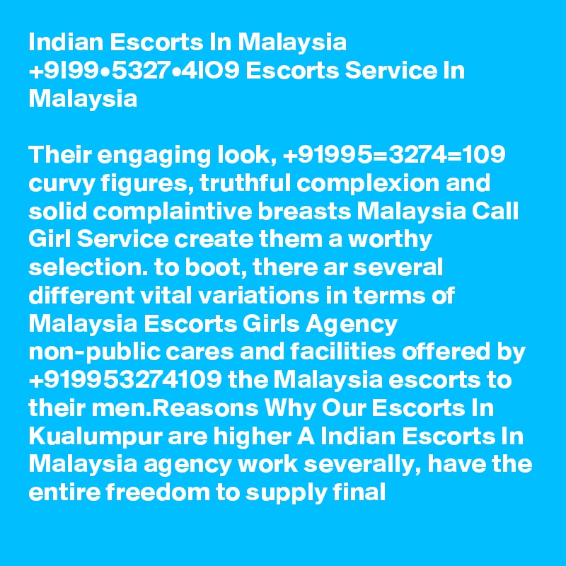 Indian Escorts In Malaysia +9I99•5327•4lO9 Escorts Service In Malaysia

Their engaging look, +91995=3274=109 curvy figures, truthful complexion and solid complaintive breasts Malaysia Call Girl Service create them a worthy selection. to boot, there ar several different vital variations in terms of Malaysia Escorts Girls Agency non-public cares and facilities offered by +919953274109 the Malaysia escorts to their men.Reasons Why Our Escorts In Kualumpur are higher A Indian Escorts In Malaysia agency work severally, have the entire freedom to supply final 