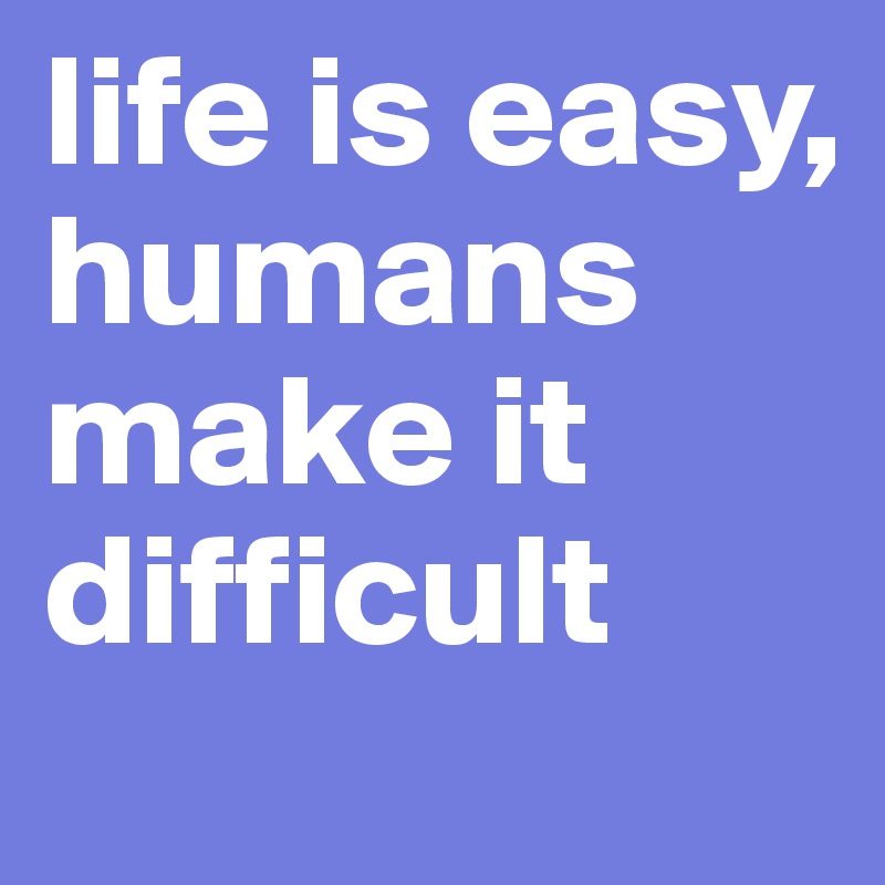 life is easy, humans make it difficult