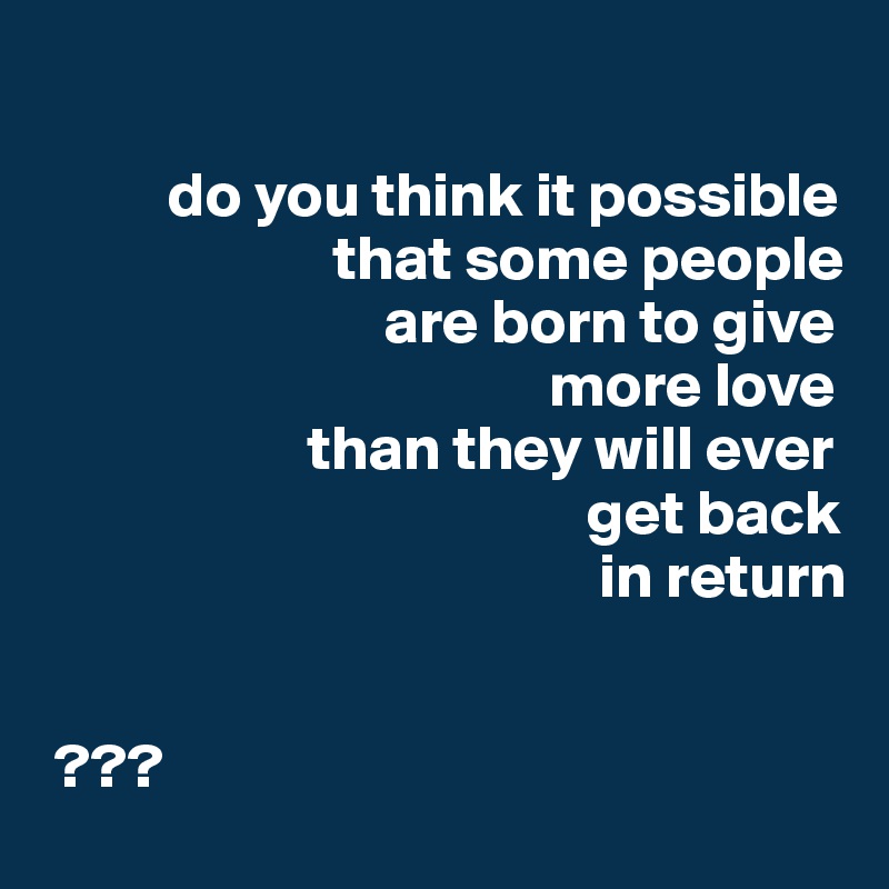 

          do you think it possible
                       that some people
                           are born to give
                                        more love
                     than they will ever
                                           get back
                                            in return


 ???