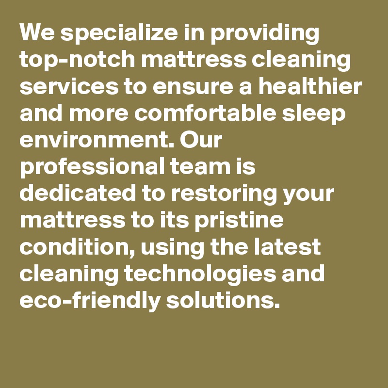 We specialize in providing top-notch mattress cleaning services to ensure a healthier and more comfortable sleep environment. Our professional team is dedicated to restoring your mattress to its pristine condition, using the latest cleaning technologies and eco-friendly solutions.

