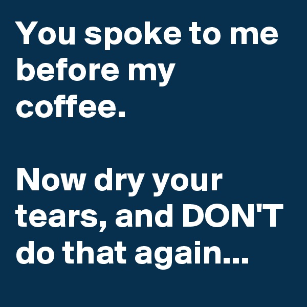 You spoke to me before my coffee.

Now dry your tears, and DON'T do that again...